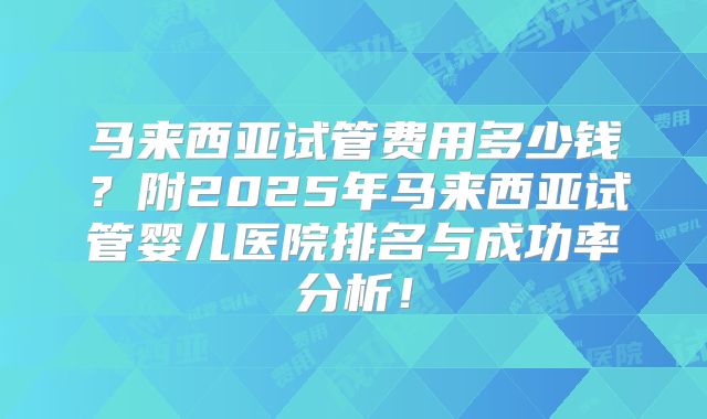 马来西亚试管费用多少钱?附2025年马来西亚试管婴儿医院排名与成功率分析!