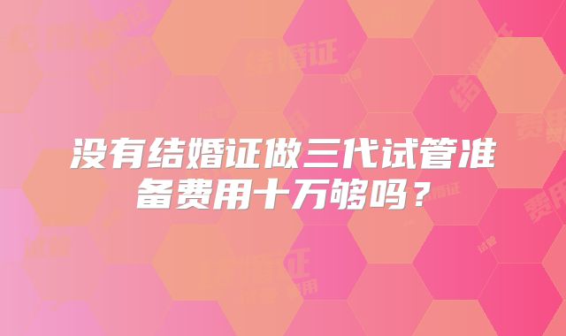 没有结婚证做三代试管准备费用十万够吗？