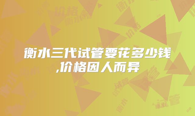 衡水三代试管要花多少钱,价格因人而异