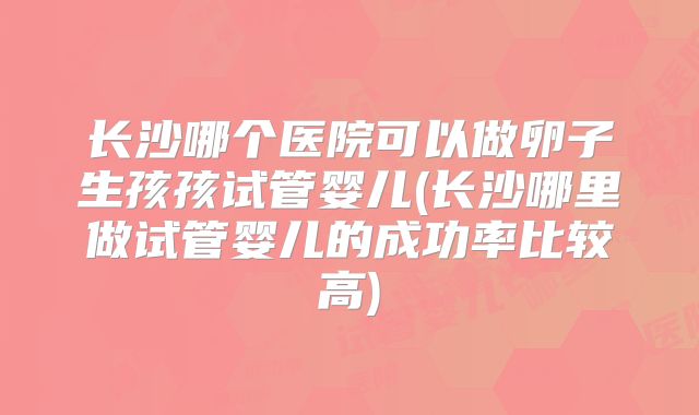 长沙哪个医院可以做卵子生孩孩试管婴儿(长沙哪里做试管婴儿的成功率比较高)