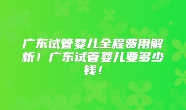 广东试管婴儿全程费用解析!广东试管婴儿要多少钱!