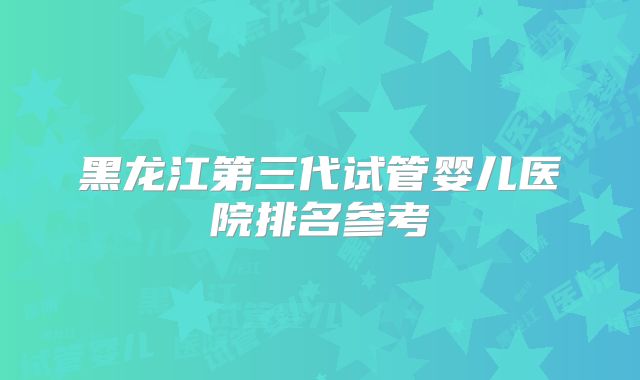 黑龙江第三代试管婴儿医院排名参考