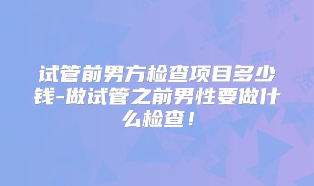 试管前男方检查项目多少钱-做试管之前男性要做什么检查！