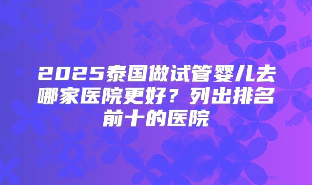 2025泰国做试管婴儿去哪家医院更好?列出排名前十的医院