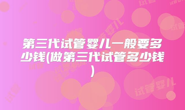 第三代试管婴儿一般要多少钱(做第三代试管多少钱)