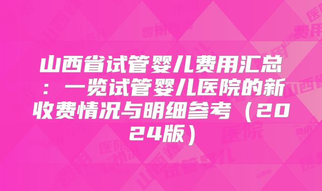 山西省试管婴儿费用汇总：一览试管婴儿医院的新收费情况与明细参考（2024版）
