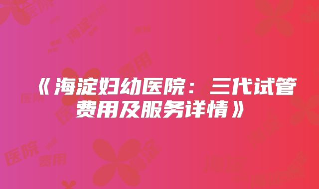 《海淀妇幼医院:三代试管费用及服务详情》
