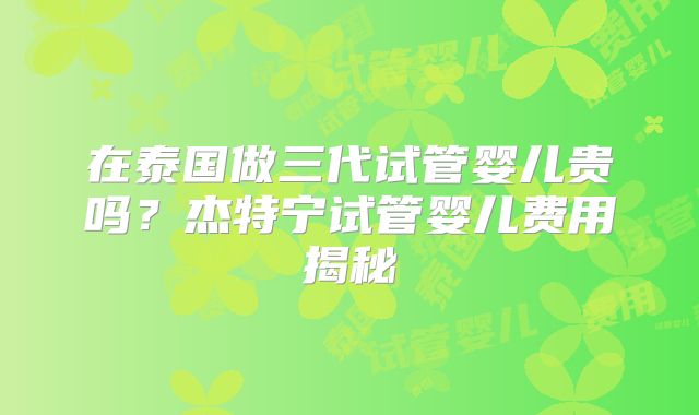 在泰国做三代试管婴儿贵吗？杰特宁试管婴儿费用揭秘