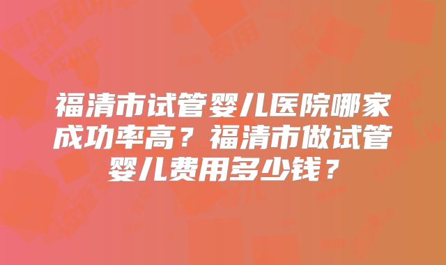 福清市试管婴儿医院哪家成功率高？福清市做试管婴儿费用多少钱？