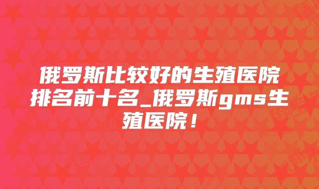 俄罗斯比较好的生殖医院排名前十名_俄罗斯gms生殖医院!