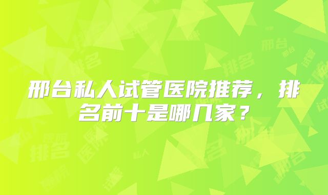邢台私人试管医院推荐，排名前十是哪几家？