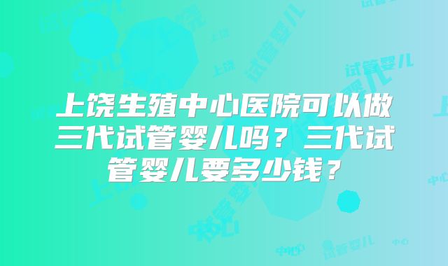 上饶生殖中心医院可以做三代试管婴儿吗？三代试管婴儿要多少钱？