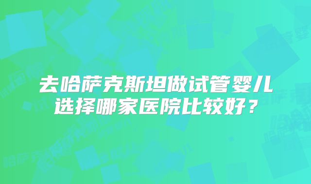 去哈萨克斯坦做试管婴儿选择哪家医院比较好？