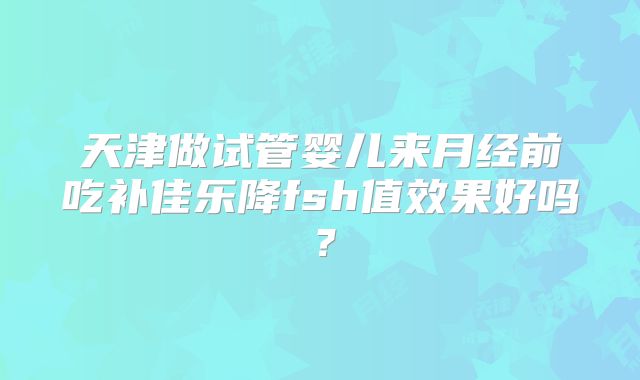 天津做试管婴儿来月经前吃补佳乐降fsh值效果好吗?