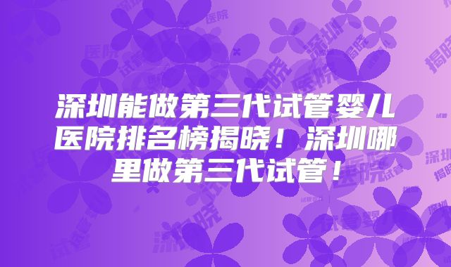 深圳能做第三代试管婴儿医院排名榜揭晓!深圳哪里做第三代试管!