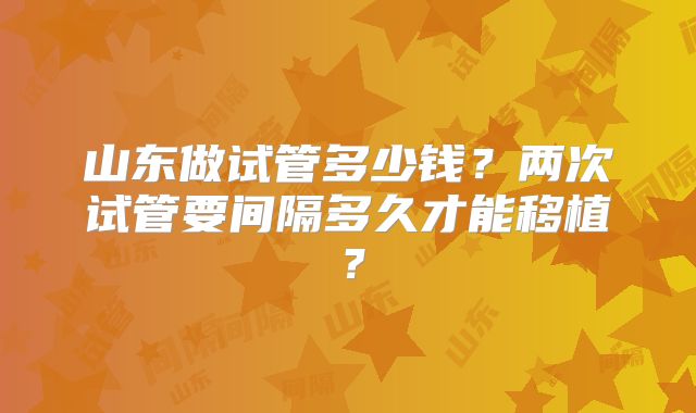 山东做试管多少钱？两次试管要间隔多久才能移植？
