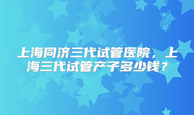 上海同济三代试管医院,上海三代试管产子多少钱?