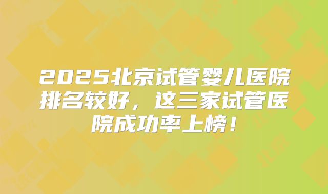 2025北京试管婴儿医院排名较好，这三家试管医院成功率上榜！
