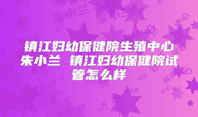 镇江妇幼保健院生殖中心朱小兰 镇江妇幼保健院试管怎么样