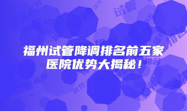 福州试管降调排名前五家医院优势大揭秘!