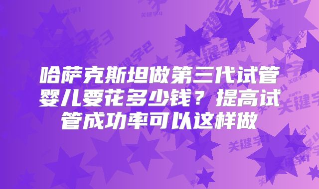 哈萨克斯坦做第三代试管婴儿要花多少钱？提高试管成功率可以这样做