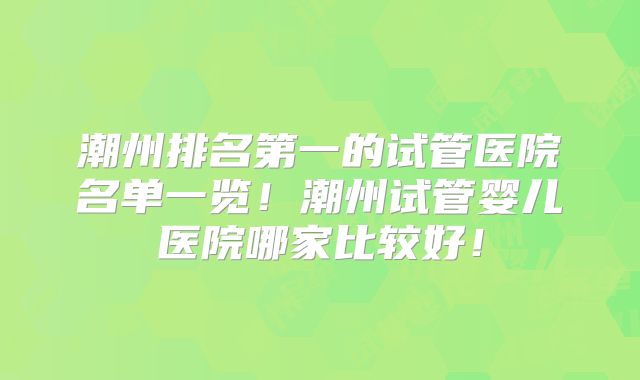 潮州排名第一的试管医院名单一览!潮州试管婴儿医院哪家比较好!
