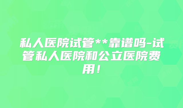 私人医院试管**靠谱吗-试管私人医院和公立医院费用！