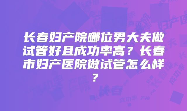 长春妇产院哪位男大夫做试管好且成功率高？长春市妇产医院做试管怎么样？