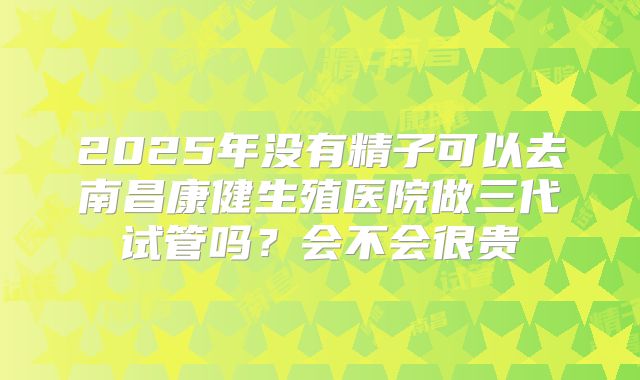 2025年没有精子可以去南昌康健生殖医院做三代试管吗?会不会很贵