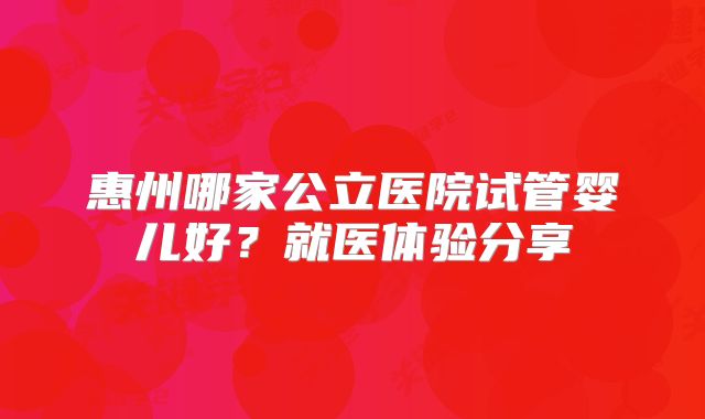 惠州哪家公立医院试管婴儿好？就医体验分享