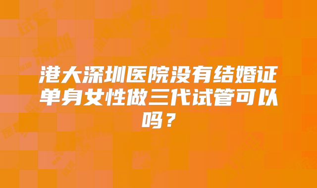 港大深圳医院没有结婚证单身女性做三代试管可以吗？