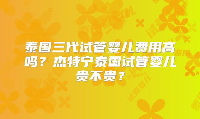 泰国三代试管婴儿费用高吗？杰特宁泰国试管婴儿贵不贵？