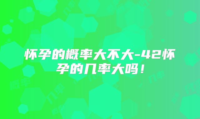 怀孕的概率大不大-42怀孕的几率大吗！