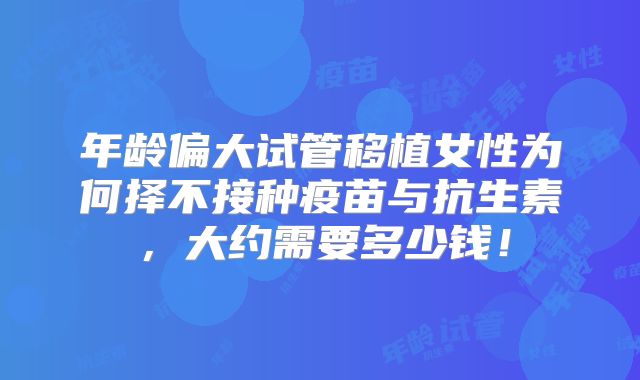年龄偏大试管移植女性为何择不接种疫苗与抗生素，大约需要多少钱！