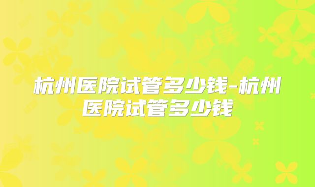 杭州医院试管多少钱-杭州医院试管多少钱
