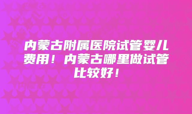 内蒙古附属医院试管婴儿费用!内蒙古哪里做试管比较好!