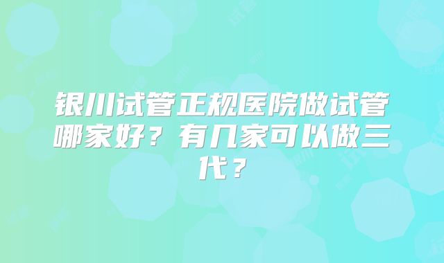 银川试管正规医院做试管哪家好？有几家可以做三代？