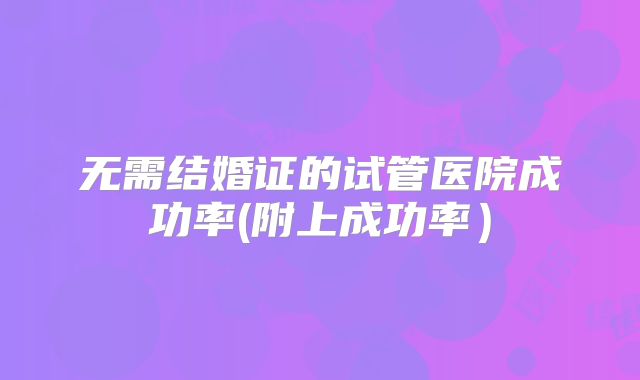无需结婚证的试管医院成功率(附上成功率）