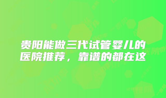 贵阳能做三代试管婴儿的医院推荐,靠谱的都在这