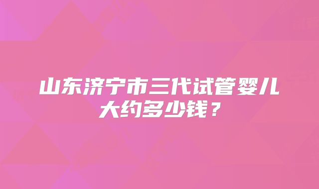 山东济宁市三代试管婴儿大约多少钱？