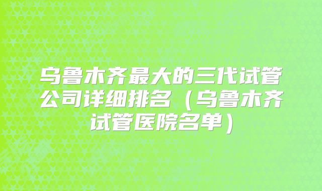 乌鲁木齐最大的三代试管公司详细排名（乌鲁木齐试管医院名单）