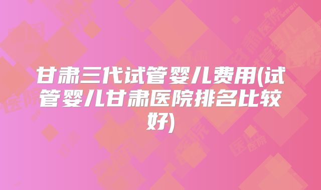 甘肃三代试管婴儿费用(试管婴儿甘肃医院排名比较好)