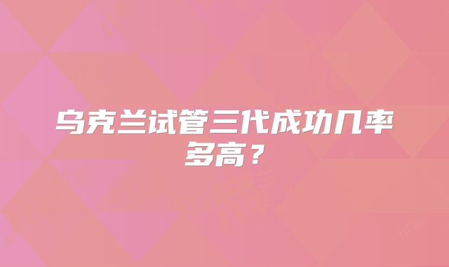 乌克兰试管三代成功几率多高？