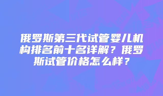 俄罗斯第三代试管婴儿机构排名前十名详解？俄罗斯试管价格怎么样？