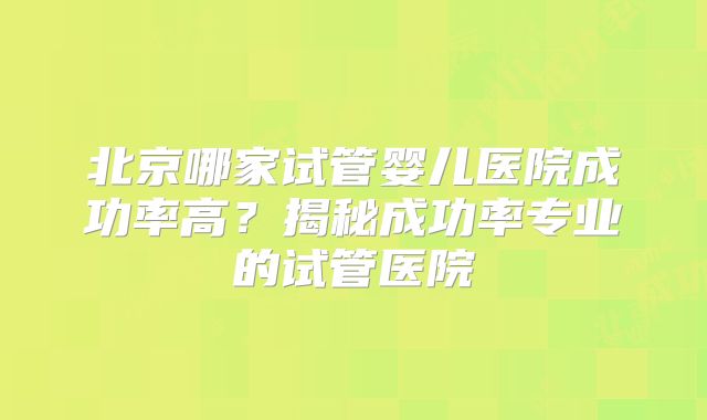 北京哪家试管婴儿医院成功率高？揭秘成功率专业的试管医院