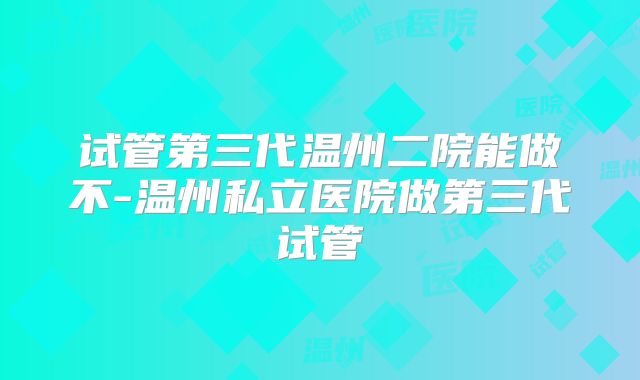 试管第三代温州二院能做不-温州私立医院做第三代试管