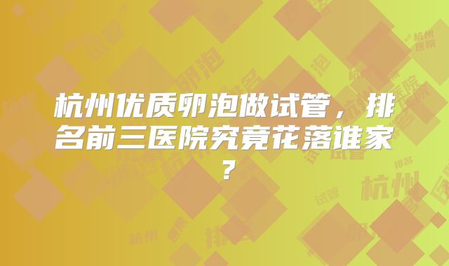 杭州优质卵泡做试管，排名前三医院究竟花落谁家？