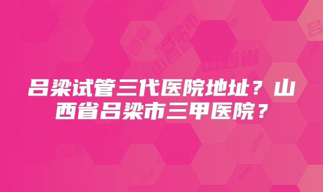 吕梁试管三代医院地址?山西省吕梁市三甲医院?