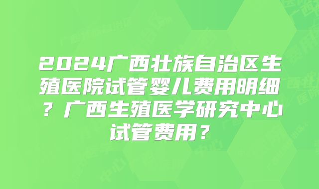 2024广西壮族自治区生殖医院试管婴儿费用明细?广西生殖医学研究中心试管费用?
