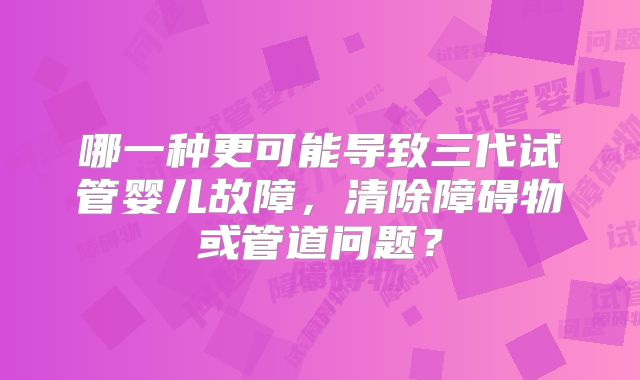 哪一种更可能导致三代试管婴儿故障,清除障碍物或管道问题?